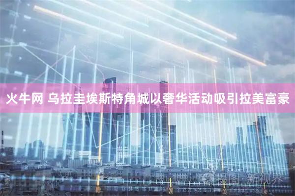 火牛网 乌拉圭埃斯特角城以奢华活动吸引拉美富豪