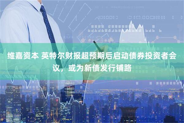 维嘉资本 英特尔财报超预期后启动债券投资者会议，或为新债发行铺路